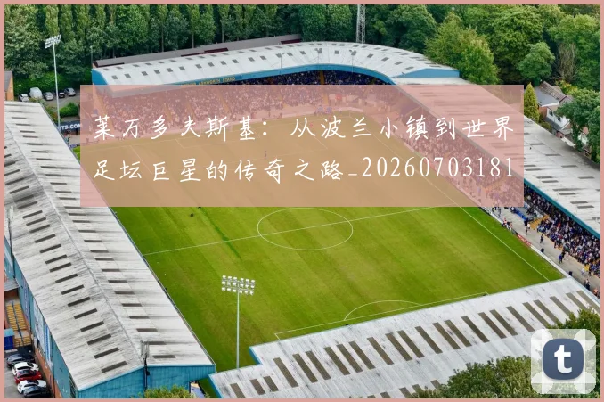 莱万多夫斯基：从波兰小镇到世界足坛巨星的传奇之路_20260703181814
