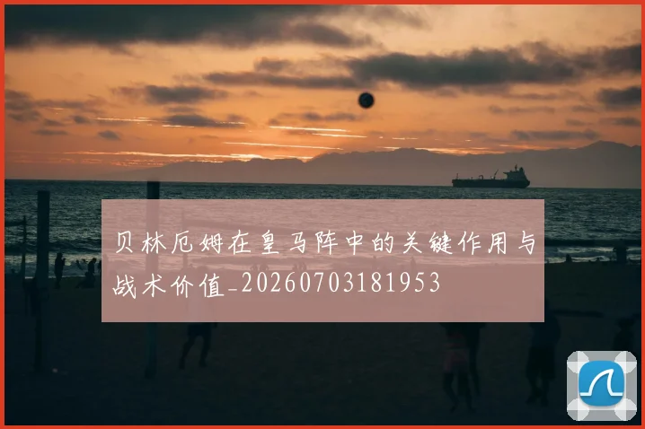 贝林厄姆在皇马阵中的关键作用与战术价值_20260703181953