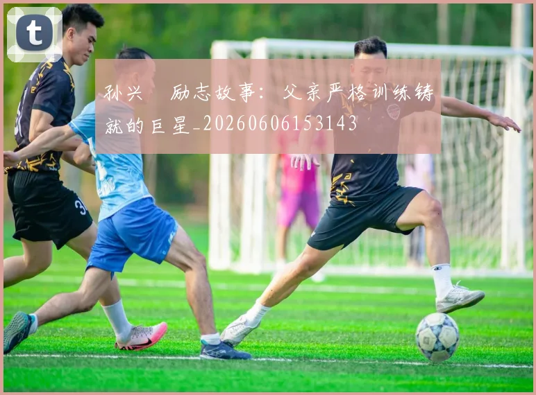 孙兴慜励志故事：父亲严格训练铸就的巨星_20260606153143