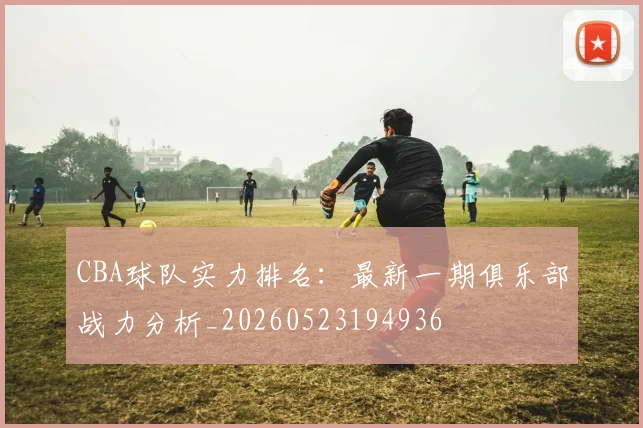 CBA球队实力排名：最新一期俱乐部战力分析_20260523194936