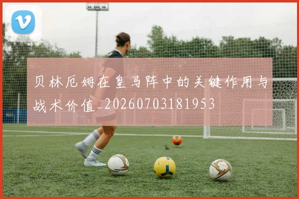 贝林厄姆在皇马阵中的关键作用与战术价值_20260703181953