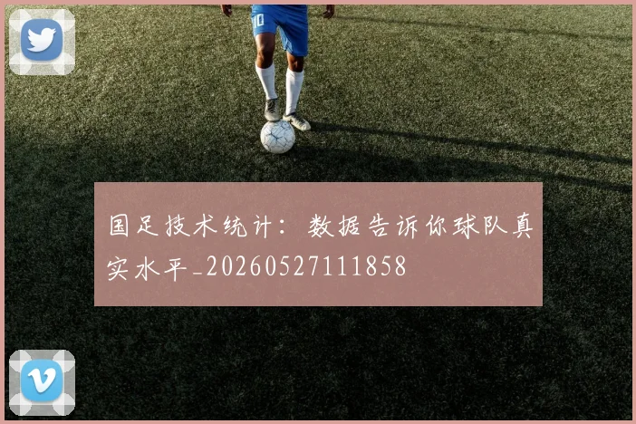 国足技术统计：数据告诉你球队真实水平_20260527111858