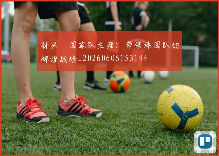 孙兴慜国家队生涯：带领韩国队的辉煌战绩_20260606153144
