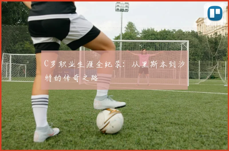 C罗职业生涯全纪录：从里斯本到沙特的传奇之路
