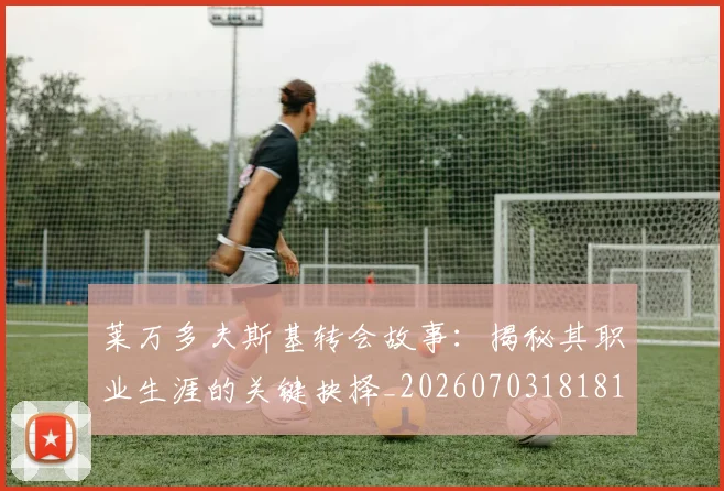 莱万多夫斯基转会故事：揭秘其职业生涯的关键抉择_20260703181811