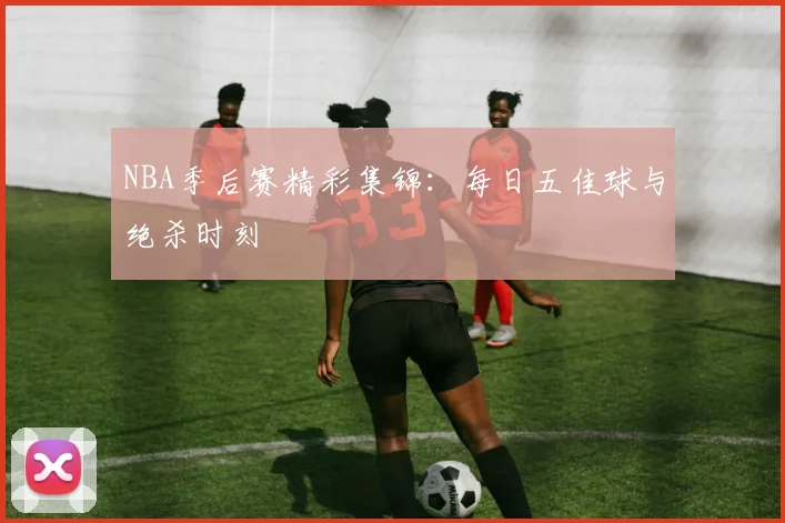 NBA季后赛精彩集锦：每日五佳球与绝杀时刻