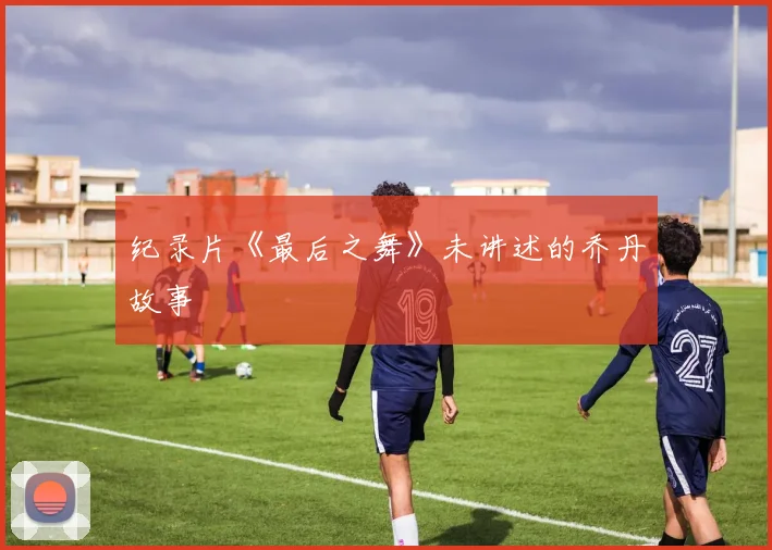 纪录片《最后之舞》未讲述的乔丹故事