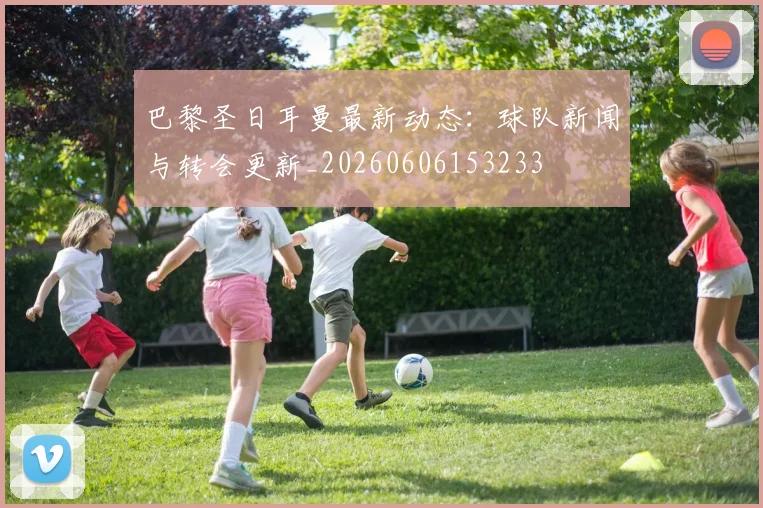 巴黎圣日耳曼最新动态：球队新闻与转会更新_20260606153233
