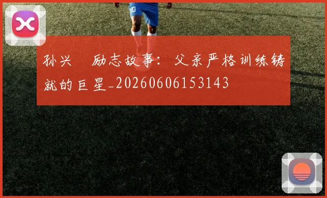 孙兴慜励志故事：父亲严格训练铸就的巨星_20260606153143