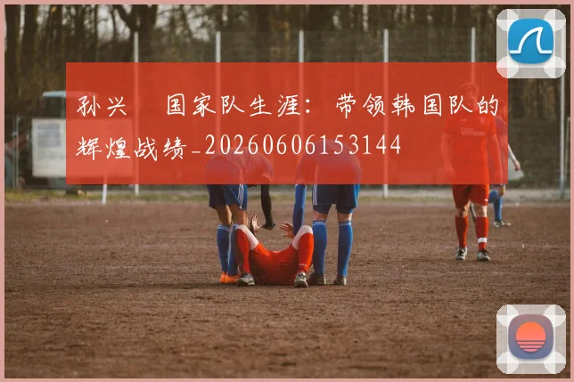 孙兴慜国家队生涯：带领韩国队的辉煌战绩_20260606153144