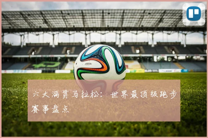 六大满贯马拉松：世界最顶级跑步赛事盘点